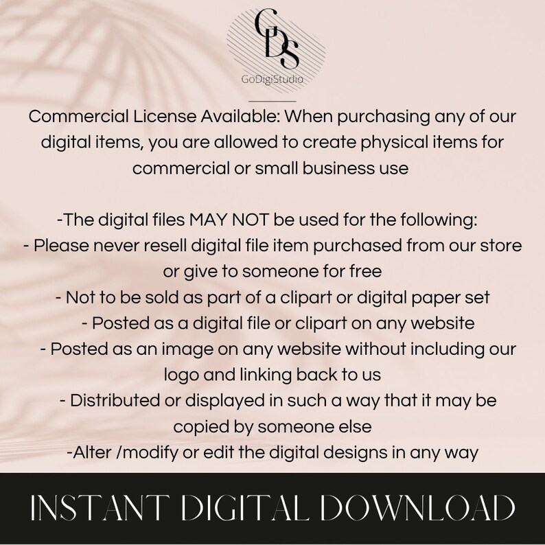 May include: Text on a white background with a brown shadow behind it. The text reads: "Commercial License Available: When purchasing any of our digital items, you are allowed to create physical items for commercial or small business use. -The digital files MAY NOT be used for the following: -Please never resell digital file item purchased from our store or give to someone for free -Not to be sold as part of a clipart or digital paper set -Posted as a digital file or clipart on any website -Posted as an image on any website without including our logo and linking back to us -Distributed or displayed in such a way that it may be copied by someone else -Alter/modify or edit the digital designs in any way INSTANT DIGITAL DOWNLOAD"
