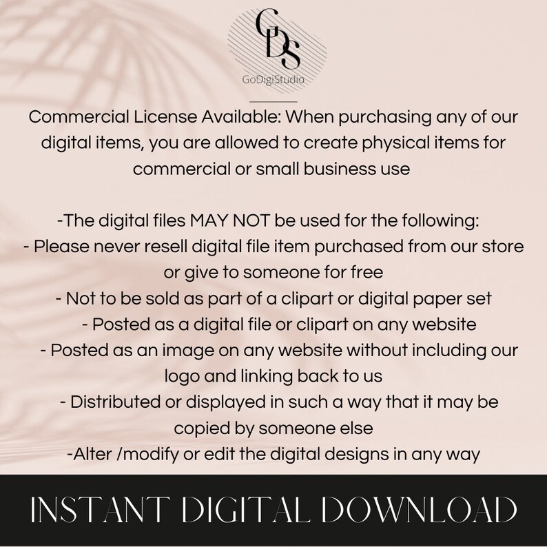 May include: Text on a white background with a peach-colored overlay. The text reads "Commercial License Available: When purchasing any of our digital items, you are allowed to create physical items for commercial or small business use."  The text continues with a list of restrictions on how the digital files may be used. The text ends with "INSTANT DIGITAL DOWNLOAD".