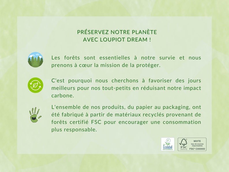 K&ouml;nnte beinhalten: Eine gr&uuml;ne und wei&szlig;e Grafik mit dem Text "PR&Eacute;SERVEZ NOTRE PLAN&Egrave;TE AVEC LOUPIOT DREAM!"  Die Grafik enth&auml;lt auch drei Symbole: einen Wald, ein Recycling-Symbol und eine Hand mit einem Blatt. Der Text unter den Symbolen lautet: "Les for&ecirc;ts sont essentielles &agrave; notre survie et nous prenons &agrave; c&oelig;ur la mission de la prot&eacute;ger. C'est pourquoi nous cherchons &agrave; favoriser des jours meilleurs pour nos tout-petits en r&eacute;duisant notre impact carbone. L'ensemble de nos produits, du papier au packaging, ont &eacute;t&eacute; fabriqu&eacute; &agrave; partir de mat&eacute;riaux recycl&eacute;s provenant de for&ecirc;ts certifi&eacute; FSC pour encourager une consommation plus responsable."