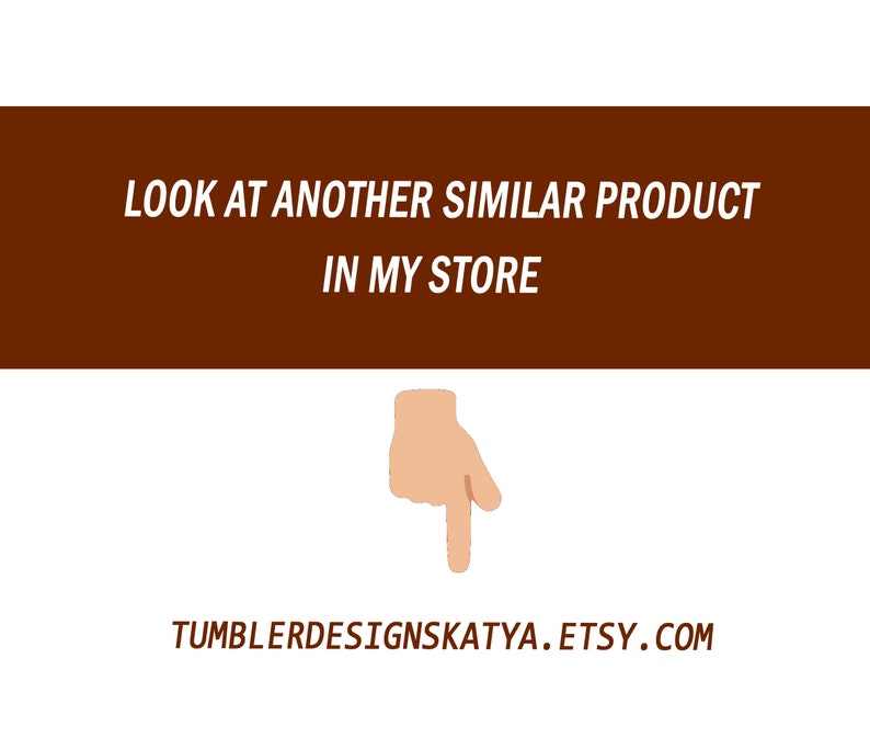 May include: A brown rectangle with white text that reads "LOOK AT ANOTHER SIMILAR PRODUCT IN MY STORE". A hand pointing down with a finger extended is below the rectangle. Below the hand is the text "TUMBLERDESIGNSKATYA.ETSY.COM".