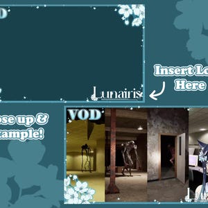 May include: A teal blue Twitch stream overlay with the text "VOD" in white. The overlay has a white floral design in the corners. The text "Insert Logo Here" is in a white box with a teal blue outline. The text "Lunairis" is in white with a teal blue outline. The overlay has a section with the text "Close up & Example!" in white with a teal blue outline. The overlay has a section with a screenshot of a video game. The screenshot shows a dark hallway with a creature in the distance. The text "VOD" is in white with a teal blue outline. The text "Lunairis" is in white with a teal blue outline.
