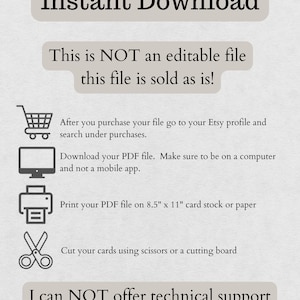 May include: A white background with black text that reads "Instant Download". Below the text is a white box with black text that reads "This is NOT an editable file this file is sold as is!" Below the box are four icons: a shopping cart, a computer monitor, a printer, and a pair of scissors. Below the icons is more black text that reads "After you purchase your file go to your Etsy profile and search under purchases. Download your PDF file. Make sure to be on a computer and not a mobile app. Print your PDF file on 8.5" x 11" card stock or paper. Cut your cards using scissors or a cutting board. I can NOT offer technical support."