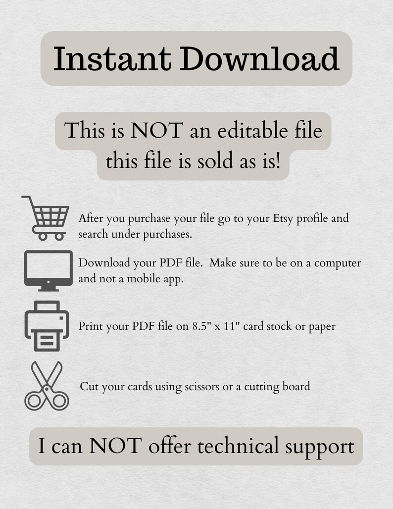May include: A white background with black text that reads "Instant Download". Below the text is a white box with black text that reads "This is NOT an editable file this file is sold as is!" Below the box are four icons: a shopping cart, a computer monitor, a printer, and a pair of scissors. Below the icons is more black text that reads "After you purchase your file go to your Etsy profile and search under purchases. Download your PDF file. Make sure to be on a computer and not a mobile app. Print your PDF file on 8.5" x 11" card stock or paper. Cut your cards using scissors or a cutting board. I can NOT offer technical support."