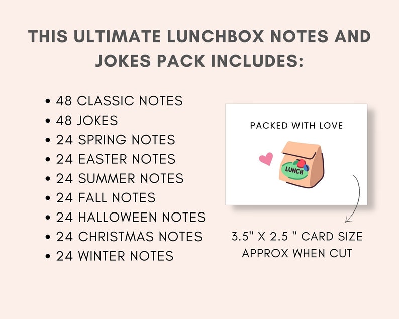 Brighten Up Your Child's Lunch with these fun Lunchbox jokes and notes bundle. This printable bundle includes more than 250 cards. It includes Classic Lunch Notes , Lunchbox Jokes, Fall Lunch Notes, Halloween Lunch Notes, Christmas Lunch Notes, Winter Lunch Notes, Spring Lunch Notes, Easter Lunch Notes and Summer Lunch Notes.
