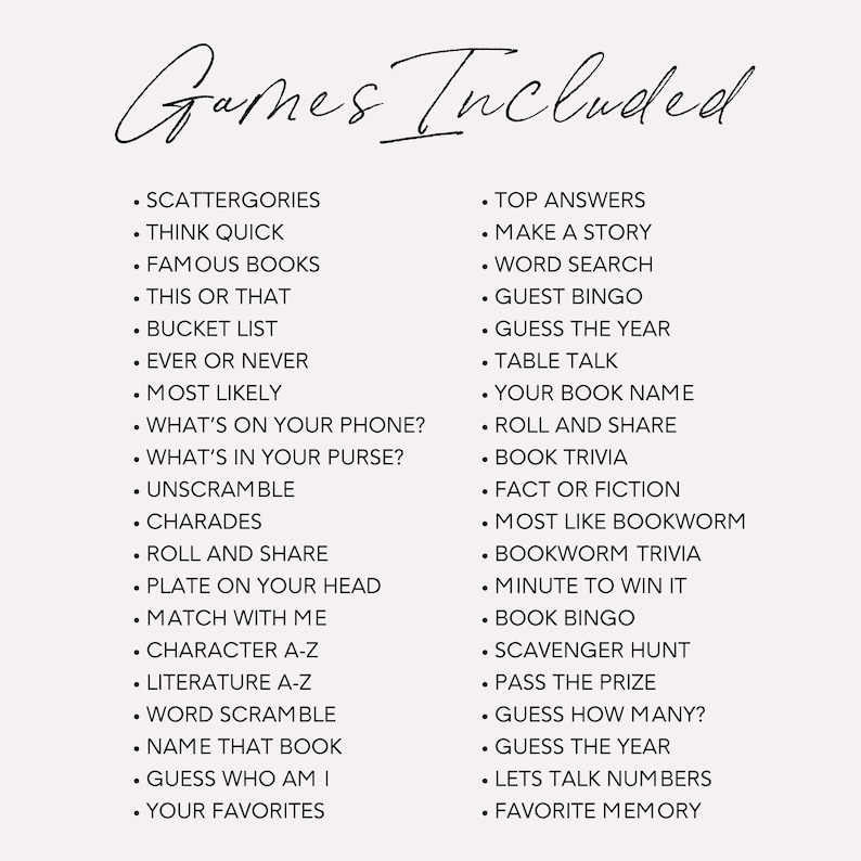 May include: A list of games to play with friends and family. The list includes games such as Scattergories, Think Quick, Famous Books, This or That, Bucket List, Ever or Never, Most Likely, What's on Your Phone?, What's in Your Purse?, Unscramble, Charades, Roll and Share, Plate on Your Head, Match with Me, Character A-Z, Literature A-Z, Word Scramble, Name That Book, Guess Who Am I, Your Favourites, Top Answers, Make a Story, Word Search, Guest Bingo, Guess the Year, Table Talk, Your Book Name, Roll and Share, Book Trivia, Fact or Fiction, Most Like Bookworm, Bookworm Trivia, Minute to Win It, Book Bingo, Scavenger Hunt, Pass the Prize, Guess How Many?, Guess the Year, Let's Talk Numbers, and Favourite Memory.