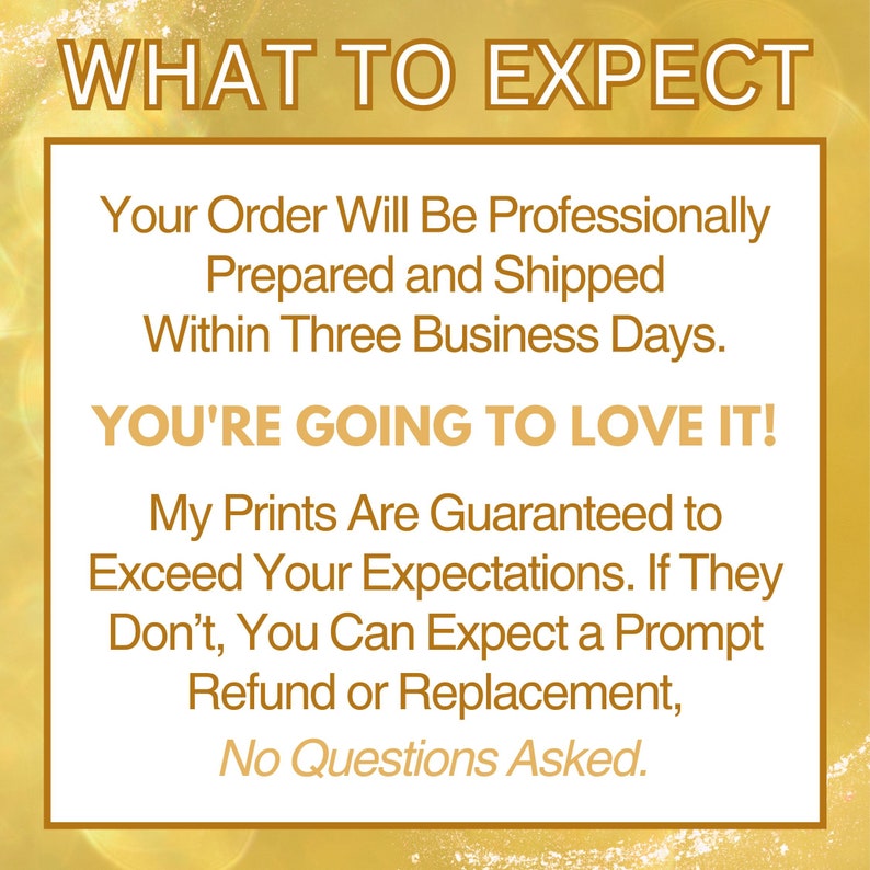 May include: A yellow and white graphic with the text "WHAT TO EXPECT" and a message about professionally prepared and shipped orders within three business days. The text also states that customers are guaranteed to love the prints and that they can expect a prompt refund or replacement if they are not satisfied. The text ends with "No Questions Asked."