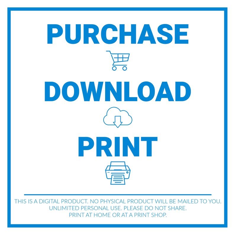 May include: A blue graphic with the words "PURCHASE", "DOWNLOAD", and "PRINT" in white text.  A shopping cart, cloud with a downward arrow, and a printer icon are below each word.  The text "THIS IS A DIGITAL PRODUCT. NO PHYSICAL PRODUCT WILL BE MAILED TO YOU. UNLIMITED PERSONAL USE. PLEASE DO NOT SHARE. PRINT AT HOME OR AT A PRINT SHOP." is at the bottom of the graphic.