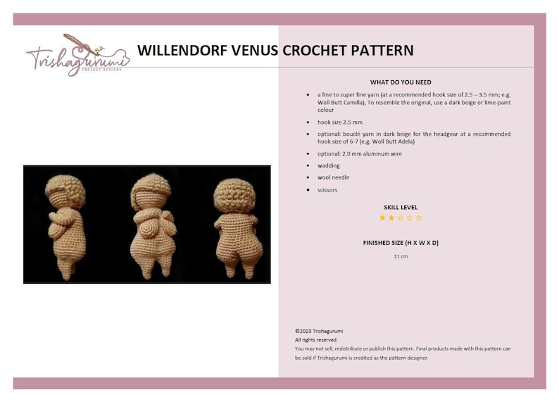 May include: Crochet pattern for a Willendorf Venus figurine. The pattern includes instructions for making a 11 cm tall figurine using a fine yarn and a 2.5 mm crochet hook. The pattern also includes instructions for making a headpiece using a boucl&eacute; yarn and a 6-7 mm crochet hook.