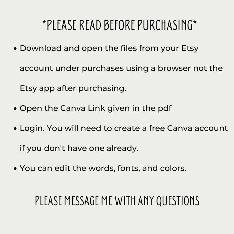 May include: A text-based image with instructions for downloading and using a Canva template. The text reads: *PLEASE READ BEFORE PURCHASING* &bull; Download and open the files from your Etsy account under purchases using a browser not the Etsy app after purchasing. &bull; Open the Canva Link given in the pdf &bull; Login. You will need to create a free Canva account if you don't have one already. &bull; You can edit the words, fonts, and colors. PLEASE MESSAGE ME WITH ANY QUESTIONS