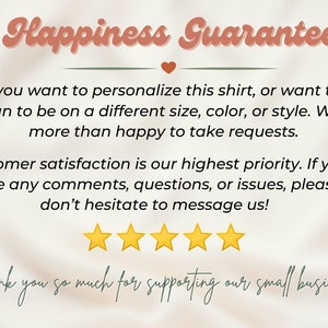 May include: Happiness Guarantee text with a heart symbol.  If you want to personalize this shirt, or want the design to be on a different size, color, or style. We are more than happy to take requests. Customer satisfaction is our highest priority. If you have any comments, questions, or issues, please don't hesitate to message us! Five yellow stars. Thank you so much for supporting our small business.