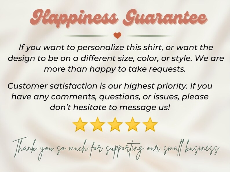 May include: Happiness Guarantee text with a heart symbol.  If you want to personalize this shirt, or want the design to be on a different size, color, or style. We are more than happy to take requests. Customer satisfaction is our highest priority. If you have any comments, questions, or issues, please don't hesitate to message us! Five yellow stars. Thank you so much for supporting our small business.