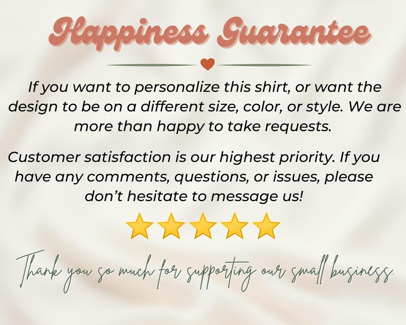 May include: A white background with a pink and green text overlay that reads "Happiness Guarantee". The text below explains that the seller is happy to take requests for personalized shirts. The text also states that customer satisfaction is a priority and encourages customers to message with any questions or issues. Five yellow stars are displayed below the text, followed by the text "Thank you so much for supporting our small business."