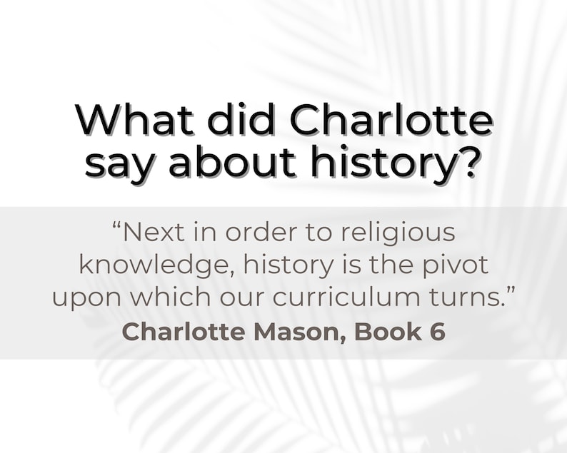 May include: A quote by Charlotte Mason about the importance of history in education. The quote reads, "Next in order to religious knowledge, history is the pivot upon which our curriculum turns." Charlotte Mason, Book 6