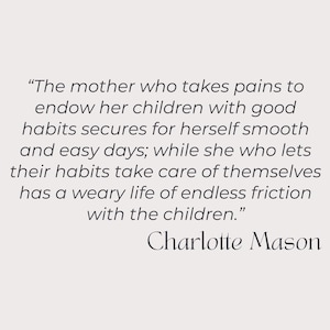 May include: A quote by Charlotte Mason about the importance of good habits for children. The quote reads, "The mother who takes pains to endow her children with good habits secures for herself smooth and easy days; while she who lets their habits take care of themselves has a weary life of endless friction with the children."