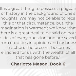 May include: A quote by Charlotte Mason from Book 6 of her writing, "It is a great thing to possess a pageant of history in the background of one's thoughts. We may not be able to recall this or that circumstance, but, 'the imagination is warmed'; we know that there is a great deal to be said on both sides of every question and are saved from crudities in opinion and rashness in action. The present becomes enriched for us with the wealth of all that has gone before."