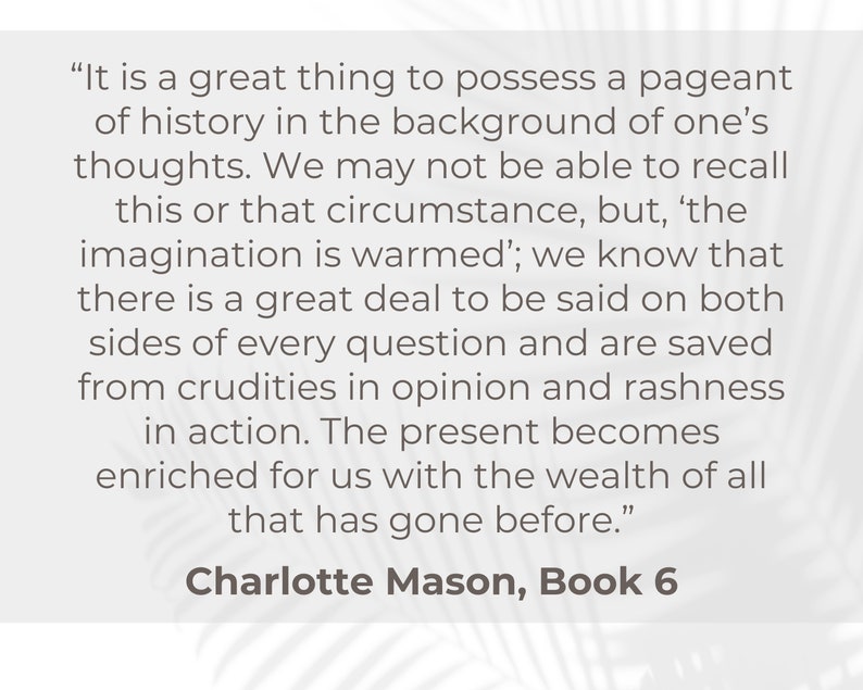 May include: A quote by Charlotte Mason from Book 6 of her writing, "It is a great thing to possess a pageant of history in the background of one's thoughts. We may not be able to recall this or that circumstance, but, 'the imagination is warmed'; we know that there is a great deal to be said on both sides of every question and are saved from crudities in opinion and rashness in action. The present becomes enriched for us with the wealth of all that has gone before."