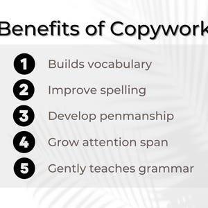 May include: A white background with black text listing the benefits of copywork. The benefits are numbered 1 through 5 and include: Builds vocabulary, Improve spelling, Develop penmanship, Grow attention span, and Gently teaches grammar.