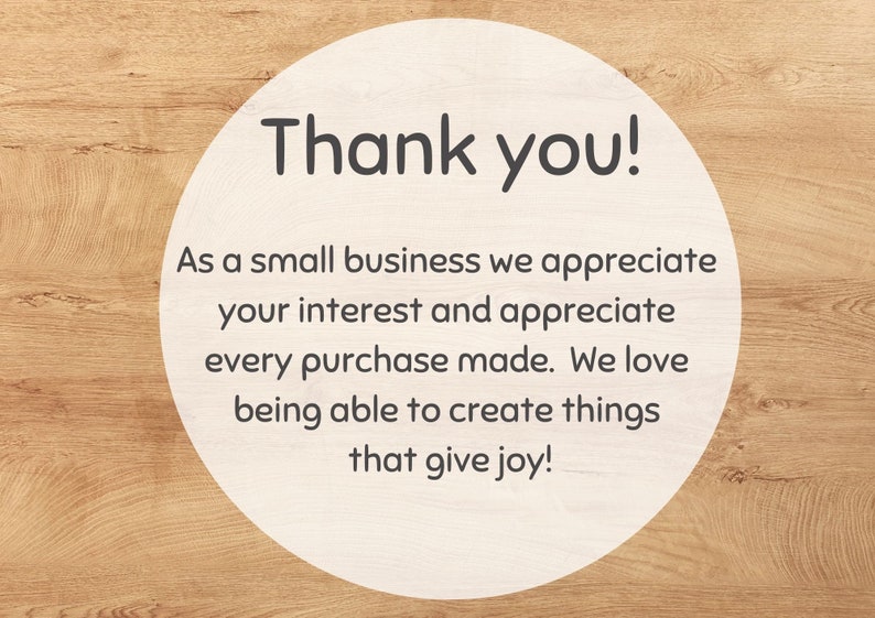 May include: A white circle with a woodgrain background. The circle contains the text "Thank you!" and a message that reads "As a small business we appreciate your interest and appreciate every purchase made. We love being able to create things that give joy!"