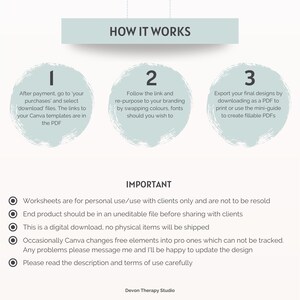May include: A guide with three steps on how to use a digital download. The steps are numbered 1, 2, and 3. The guide also includes a list of important information about the product. The text in the image reads: "HOW IT WORKS", "After payment, go to your purchases' and select 'download' files. The links to your Canva templates are in the PDF", "Follow the link and re-purpose to your branding by swapping colours, fonts should you wish to", "Export your final designs by downloading as a PDF to print or use the mini-guide to create fillable PDFs", "IMPORTANT", "Worksheets are for personal use/use with clients only and are not to be resold", "End product should be in an uneditable file before sharing with clients", "This is a digital download, no physical items will be shipped", "Occasionally Canva changes free elements into pro ones which can not be tracked", "Any problems please message me and I'll be happy to update the design", "Please read the description and terms of use carefully", "Devon Therapy Studio".