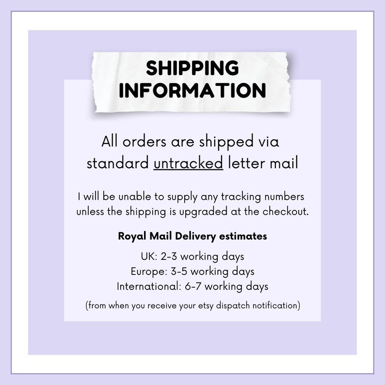 May include: A white text box with a torn edge on a light purple background. The text box contains the heading "SHIPPING INFORMATION" and the following text: "All orders are shipped via standard untracked letter mail. I will be unable to supply any tracking numbers unless the shipping is upgraded at the checkout. Royal Mail Delivery estimates: UK: 2-3 working days, Europe: 3-5 working days, International: 6-7 working days (from when you receive your etsy dispatch notification)"