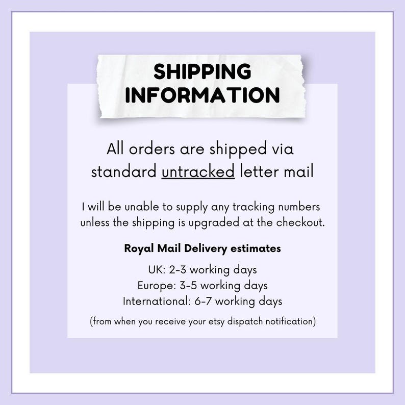 May include: A white text box with a torn edge on a light purple background. The text box contains the heading "SHIPPING INFORMATION" and the following text: "All orders are shipped via standard untracked letter mail. I will be unable to supply any tracking numbers unless the shipping is upgraded at the checkout. Royal Mail Delivery estimates: UK: 2-3 working days, Europe: 3-5 working days, International: 6-7 working days (from when you receive your etsy dispatch notification)"