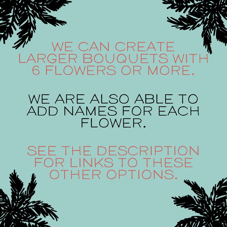 May include: Text on a light blue background with black palm tree illustrations in the corners. The text reads: "WE CAN CREATE LARGER BOUQUETS WITH 6 FLOWERS OR MORE. WE ARE ALSO ABLE TO ADD NAMES FOR EACH FLOWER. SEE THE DESCRIPTION FOR LINKS TO THESE OTHER OPTIONS."