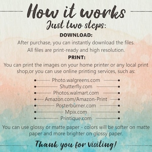 May include: A watercolor background with text that reads "How it works Just two steps: DOWNLOAD: After purchase, you can instantly download the files. All files are print-ready and high resolution. PRINT: You can print the images on your home printer or any local print shop, or you can use online printing services, such as: Photo.walgreens.com Shutterfly.com Photos.walmart.com Amazon.com/Amazon-Print Posterburner.com Mpix.com Printique.com You can use glossy or matte paper - colors will be softer on matte paper and more brighter on glossy paper. Thank you for visiting!"
