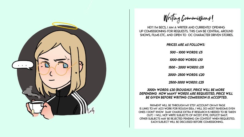 Może przedstawiać: Kresk&oacute;wkowa ilustracja osoby z blond włosami, w okularach i czarnej kurtce z białymi paskami, trzymającej filiżankę herbaty. Tekst "Writing Commissions!" jest wyświetlany wraz z listą cen dla r&oacute;żnych ilości sł&oacute;w. Tekst brzmi: "HEY! IM BECS, I AM A WRITER AND CURRENTLY OPENING UP COMISSSIONING FOR REQUESTS. THIS CAN BE CENTRAL AROUND SHOWS, FILMS ETC. AND OPEN TO OC CHARACTER DRIVEN STORIES. PRICES ARE AS FOLLOWS: 500-1000 WORDS: &pound;5 1000-1500 WORDS: &pound;10 1500-2000 WORDS: &pound;15 2000-2500 WORDS: &pound;20 2500-3000 WORDS: &pound;25 3000+ WORDS: &pound;30 (ROUGHLY, PRICE WILL BE MORE DEPENDING HOW MANY WORDS ARE REQUESTED, PRICE WILL BE GIVEN BEFORE WRITING COMISSSION IS ACCEPTED. PAYMENT WILL BE THROUGH MY ETSY ACCOUNT ON MY PAGE IS LINKS TO MY ADD WORK FOR ROUGH IDEA I WILL DO MOST FANDOMS EVEN ONES I DONT KNOW (MAY CHARGE EXTRA IF RESEARCH IS NEEDED TO BE TAKEN OUT) I WILL NOT WRITE SUBJECTS OF INCEST, R'PE, EXPLICIT SMUT, OTHER SUBJECTS MAY BE REJECTED PENDING ON CONTEXT WHEN REQUESTED. EACH SUBJECT WILL BE DISCUSSED BEFORE COMISSSIONING."