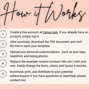 May include: A five-step guide on how to use a template. The steps are numbered 1 through 5 and are listed in a white box with a black outline. Each step is accompanied by a circle with the corresponding number. The text in the image reads: "How it Works. Create a free account at Canva.com. If you already have an account, simply log in. After purchase, download the PDF document and click the link to open your template. Upload your personal customizations - such as your logo, headshot, and listing photos. Replace the example content (contact info, etc.) with your own. Easily change the fonts, colors, and layout if desired. Download, print, and distribute to your potential sellers/buyers! If you have questions or need help, please contact me!"