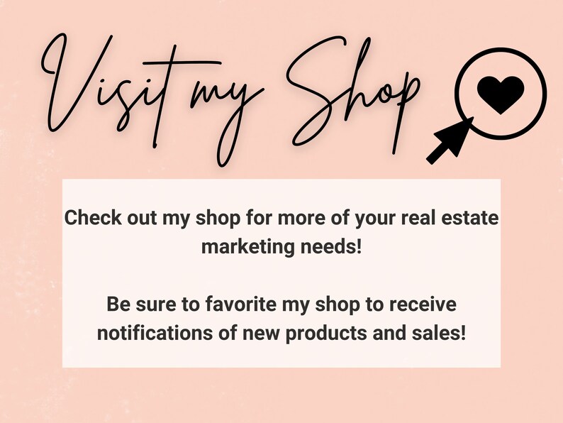 May include: A pink background with black text that reads "Visit my Shop" with a black heart icon inside a magnifying glass. The text below reads "Check out my shop for more of your real estate marketing needs! Be sure to favorite my shop to receive notifications of new products and sales!"
