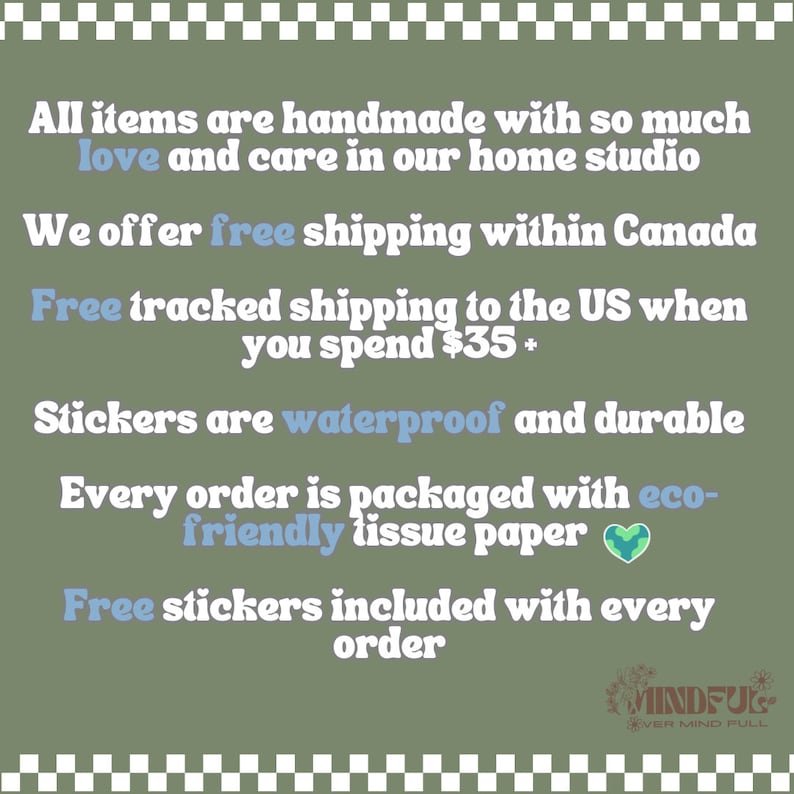 May include: Text on a green background with a white checkered border. The text reads: "All items are handmade with so much love and care in our home studio. We offer free shipping within Canada. Free tracked shipping to the US when you spend $35+. Stickers are waterproof and durable. Every order is packaged with eco-friendly tissue paper. Free stickers included with every order." A green heart with a blue globe inside is next to the text "eco-friendly tissue paper". The text "MINDFUL" is in a white circle with a black border. The text "EVER MIND FULL" is below the circle.