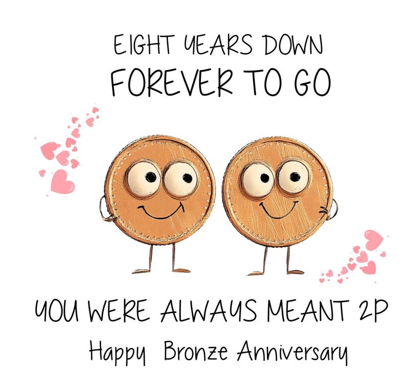 Peut inclure: Une carte de v&oelig;ux avec une illustration de deux pi&egrave;ces de monnaie souriantes avec des yeux et des jambes. La carte dit "Eight years down forever to go you were always meant 2p Happy Bronze Anniversary".