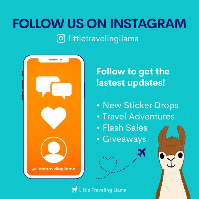 May include: A graphic with a blue background and a llama illustration. The text "FOLLOW US ON INSTAGRAM" is at the top of the graphic. The text "littletravelingllama" is below the text "FOLLOW US ON INSTAGRAM". The graphic also includes a smartphone with a chat bubble, heart, and person icon. The text "Follow to get the lastest updates!" is on the right side of the graphic. The text "New Sticker Drops", "Travel Adventures", "Flash Sales", and "Giveaways" are listed below the text "Follow to get the lastest updates!". The text "@littletravelingllama" is at the bottom of the smartphone. The text "Little Traveling Llama" is at the bottom of the graphic.