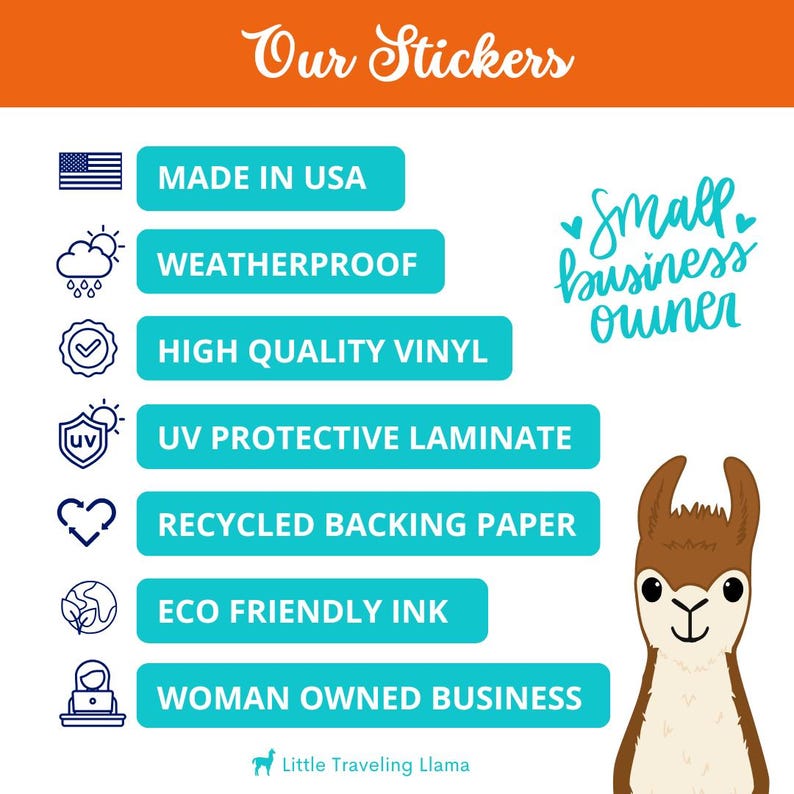 May include: A turquoise blue graphic with the text "Our Stickers" in white cursive font. The graphic lists the following features of the stickers: Made in USA, Weatherproof, High Quality Vinyl, UV Protective Laminate, Recycled Backing Paper, Eco Friendly Ink, Woman Owned Business. The graphic is accompanied by a cartoon illustration of a llama with brown fur and a white face.