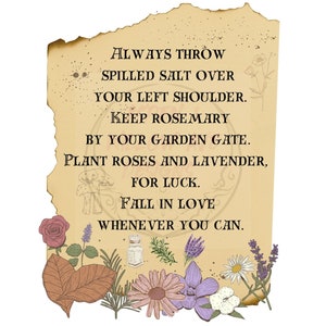 May include: A vintage-style parchment paper with a handwritten inscription about good luck charms. The text reads: "ALWAYS THROW SPILLED SALT OVER YOUR LEFT SHOULDER. KEEP ROSEMARY BY YOUR GARDEN GATE. PLANT ROSES AND LAVENDER, FOR LUCK. FALL IN LOVE WHENEVER YOU CAN."