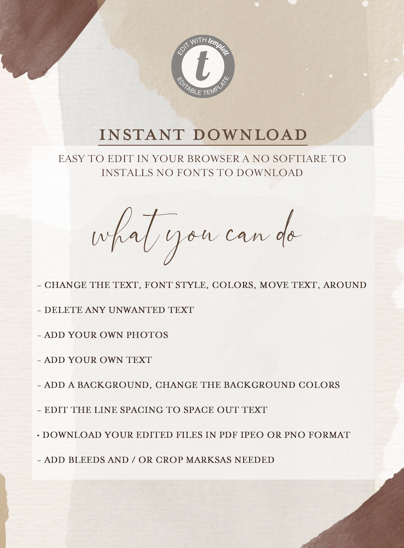 May include: A white and brown digital download template with the text "INSTANT DOWNLOAD" and "EASY TO EDIT IN YOUR BROWSER A NO SOFTIARE TO INSTALLS NO FONTS TO DOWNLOAD". The text "what you can do" is in a larger font size. A list of instructions follows: "CHANGE THE TEXT, FONT STYLE, COLORS, MOVE TEXT, AROUND", "DELETE ANY UNWANTED TEXT", "ADD YOUR OWN PHOTOS", "ADD YOUR OWN TEXT", "ADD A BACKGROUND, CHANGE THE BACKGROUND COLORS", "EDIT THE LINE SPACING TO SPACE OUT TEXT", "DOWNLOAD YOUR EDITED FILES IN PDF IPEO OR PNO FORMAT", "ADD BLEEDS AND/OR CROP MARKSAS NEEDED".