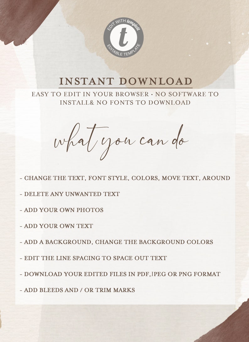 May include: A digital template for creating a printable design. The text on the template reads "INSTANT DOWNLOAD EASY TO EDIT IN YOUR BROWSER NO SOFTWARE TO INSTALL & NO FONTS TO DOWNLOAD what you can do - CHANGE THE TEXT, FONT STYLE, COLORS, MOVE TEXT, AROUND - DELETE ANY UNWANTED TEXT - ADD YOUR OWN PHOTOS - ADD YOUR OWN TEXT - ADD A BACKGROUND, CHANGE THE BACKGROUND COLORS - EDIT THE LINE SPACING TO SPACE OUT TEXT - DOWNLOAD YOUR EDITED FILES IN PDF, JPEG OR PNG FORMAT - ADD BLEEDS AND/OR TRIM MARKS"