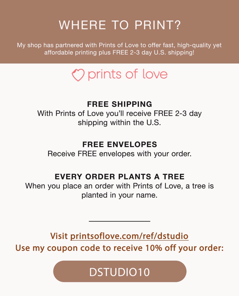 May include: A pink heart with the text "prints of love" above a white background with the text "WHERE TO PRINT?" at the top. The text below the heart reads "FREE SHIPPING" and "With Prints of Love you'll receive FREE 2-3 day shipping within the U.S.". The text below that reads "FREE ENVELOPES" and "Receive FREE envelopes with your order.". The text below that reads "EVERY ORDER PLANTS A TREE" and "When you place an order with Prints of Love, a tree is planted in your name.". The text below that reads "Visit printsoflove.com/ref/dstudio" and "Use my coupon code to receive 10% off your order: DSTUDIO10".