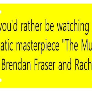 May include: Yellow bumper sticker with black text that reads "Honk if you'd rather be watching the 1999 cinematic masterpiece "The Mummy" starring Brendan Fraser and Rachel Weisz"