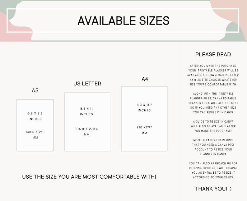 May include: A white and pink graphic with the text "Available Sizes" in black. The graphic shows three different paper sizes: A5, US Letter, and A4. Each size is listed with its dimensions in inches and millimeters. The text "Use the size you are most comfortable with!" is at the bottom of the graphic. The text "Please Read" is in the upper right corner of the graphic. The text below "Please Read" explains that the printable planner is available in letter, A4, and A5 sizes. The text also explains that a guide to resize the planner in Canva will be available after purchase. The text also explains that a Canva Pro account is needed to resize the planner in Canva. The text also explains that the buyer can approach the seller for resizing options. The text ends with "Thank you!"