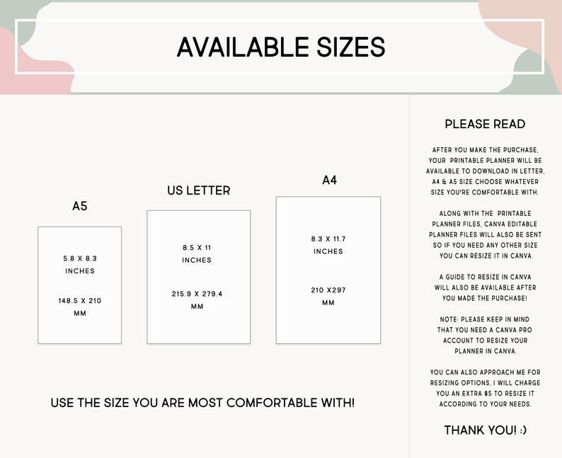 May include: A printable planner available in three sizes: A5 (5.8 x 8.3 inches), US Letter (8.5 x 11 inches), and A4 (8.3 x 11.7 inches). The text "USE THE SIZE YOU ARE MOST COMFORTABLE WITH!" is at the bottom of the image. The text "PLEASE READ" is at the top right of the image. The text below "PLEASE READ" explains that the planner is available to download in letter, A4, and A5 sizes. The text also explains that a guide to resize the planner in Canva will be available after purchase. The text also explains that a Canva Pro account is needed to resize the planner in Canva. The text also explains that the buyer can approach the seller for resizing options. The text ends with "THANK YOU! :)"