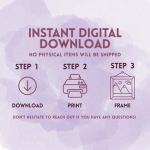 May include: An instructional graphic on a light purple watercolor background with the text INSTANT DIGITAL DOWNLOAD, NO PHYSICAL ITEMS WILL BE SHIPPED, STEP 1 DOWNLOAD, STEP 2 PRINT, STEP 3 FRAME, and DON'T HESITATE TO REACH OUT IF YOU HAVE ANY QUESTIONS.