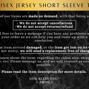 May include: Text on a black and white background with the words "UNISEX JERSEY SHORT SLEEVE TEE" at the top. The text explains that all items are made on demand and that cancellations, returns, and refunds are not accepted. It also states that if an item arrives damaged or is lost, a replacement will be sent free of charge. The text also encourages customers to contact the seller if they have any problems with their order. The text ends with "GOD BLESS YOU! + AMDG +"