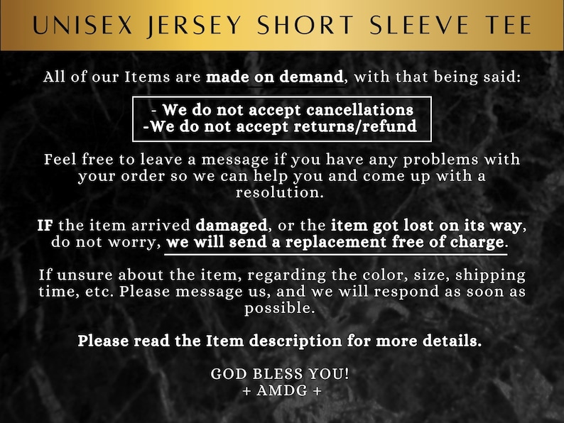May include: Text on a black and white background with the words "UNISEX JERSEY SHORT SLEEVE TEE" at the top. The text explains that all items are made on demand and that cancellations, returns, and refunds are not accepted. It also states that if an item arrives damaged or is lost, a replacement will be sent free of charge. The text also encourages customers to contact the seller if they have any problems with their order. The text ends with "GOD BLESS YOU! + AMDG +"