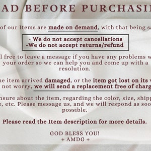 May include: Text on a white background with the words "READ BEFORE PURCHASING" in bold red letters. The text explains that all items are made on demand and that the seller does not accept cancellations, returns, or refunds. It also states that if an item arrives damaged or is lost, a replacement will be sent free of charge. The text encourages buyers to contact the seller if they have any problems with their order. The text ends with "GOD BLESS YOU! + AMDG +"