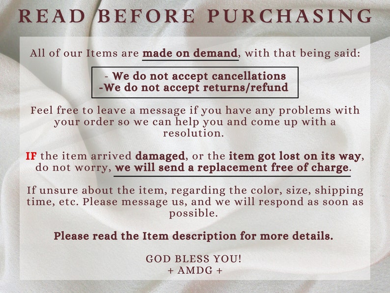 May include: Text on a white background with the words "READ BEFORE PURCHASING" in bold red letters. The text explains that all items are made on demand and that the seller does not accept cancellations, returns, or refunds. It also states that if an item arrives damaged or is lost, a replacement will be sent free of charge. The text encourages buyers to contact the seller if they have any problems with their order. The text ends with "GOD BLESS YOU! + AMDG +"