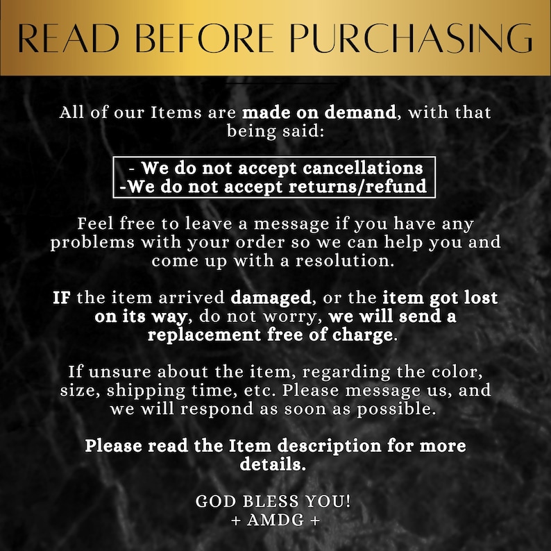May include: Text on a black background with white text that reads "READ BEFORE PURCHASING". The text explains that all items are made on demand and that the shop does not accept cancellations or returns. It also states that if an item arrives damaged or is lost, a replacement will be sent free of charge. The text ends with "GOD BLESS YOU! + AMDG +"