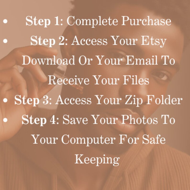 May include: A close-up of a person's face with text overlayed on the image. The text reads: "Step 1: Complete Purchase. Step 2: Access Your Etsy Download Or Your Email To Receive Your Files. Step 3: Access Your Zip Folder. Step 4: Save Your Photos To Your Computer For Safe Keeping."