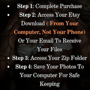 May include: A black and white image with text instructions on how to download digital files from Etsy. The text reads: "Step 1: Complete Purchase. Step 2: Access Your Etsy Download (From Your Computer, Not Your Phone) Or Your Email To Receive Your Files. Step 3: Access Your Zip Folder. Step 4: Save Your Photos To Your Computer For Safe Keeping."