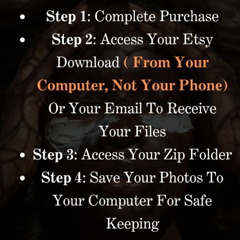 May include: A black and white image with text instructions on how to download digital files from Etsy. The text reads: "Step 1: Complete Purchase. Step 2: Access Your Etsy Download (From Your Computer, Not Your Phone) Or Your Email To Receive Your Files. Step 3: Access Your Zip Folder. Step 4: Save Your Photos To Your Computer For Safe Keeping."